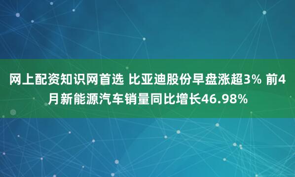 网上配资知识网首选 比亚迪股份早盘涨超3% 前4月新能源汽车销量同比增长46.98%