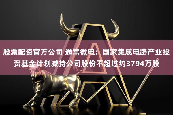 股票配资官方公司 通富微电：国家集成电路产业投资基金计划减持公司股份不超过约3794万股