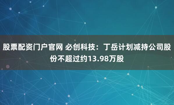 股票配资门户官网 必创科技：丁岳计划减持公司股份不超过约13.98万股