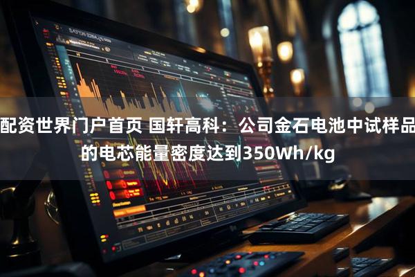 配资世界门户首页 国轩高科：公司金石电池中试样品的电芯能量密度达到350Wh/kg