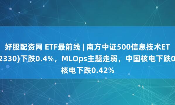 好股配资网 ETF最前线 | 南方中证500信息技术ETF(512330)下跌0.4%，MLOps主题走弱，中国核电下跌0.42%