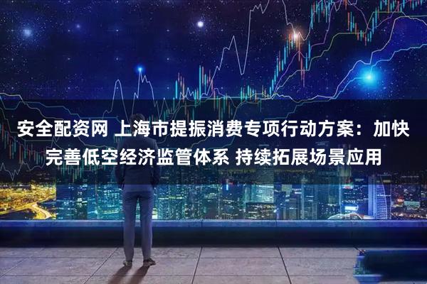 安全配资网 上海市提振消费专项行动方案：加快完善低空经济监管体系 持续拓展场景应用