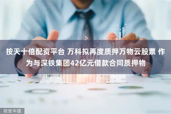 按天十倍配资平台 万科拟再度质押万物云股票 作为与深铁集团42亿元借款合同质押物