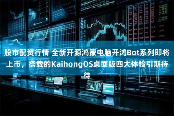 股市配资行情 全新开源鸿蒙电脑开鸿Bot系列即将上市，搭载的KaihongOS桌面版四大体验引期待