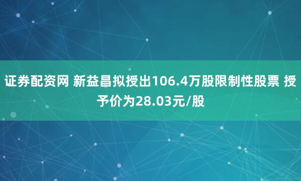 证券配资网 新益昌拟授出106.4万股限制性股票 授予价为28.03元/股