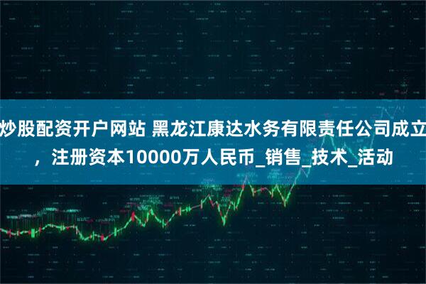 炒股配资开户网站 黑龙江康达水务有限责任公司成立，注册资本10000万人民币_销售_技术_活动