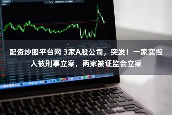 配资炒股平台网 3家A股公司，突发！一家实控人被刑事立案，两家被证监会立案