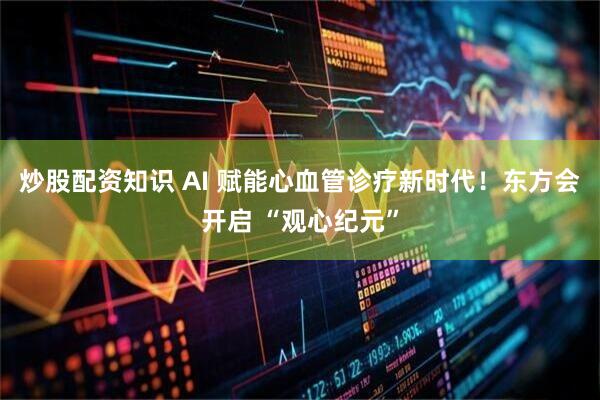 炒股配资知识 AI 赋能心血管诊疗新时代！东方会开启 “观心纪元”