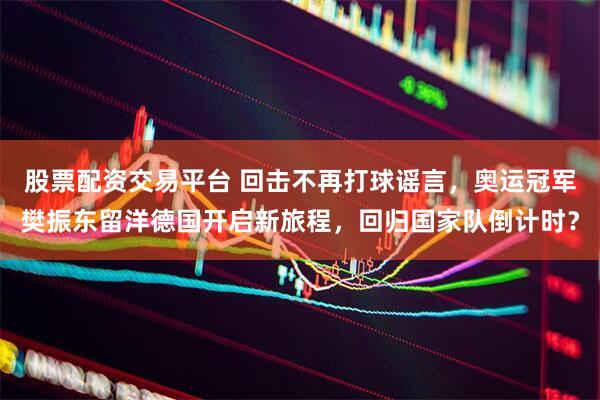 股票配资交易平台 回击不再打球谣言，奥运冠军樊振东留洋德国开启新旅程，回归国家队倒计时？