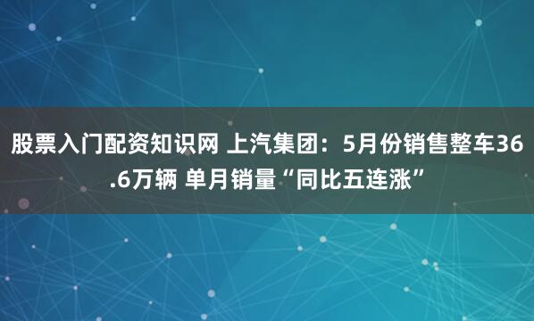 股票入门配资知识网 上汽集团：5月份销售整车36.6万辆 单月销量“同比五连涨”