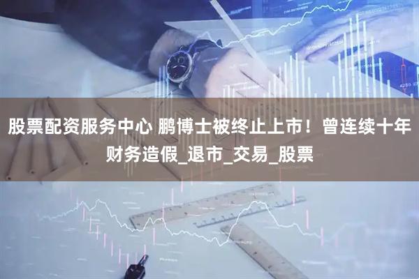 股票配资服务中心 鹏博士被终止上市！曾连续十年财务造假_退市_交易_股票