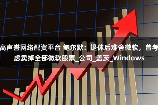高声誉网络配资平台 鲍尔默：退休后难舍微软，曾考虑卖掉全部微软股票_公司_盖茨_Windows