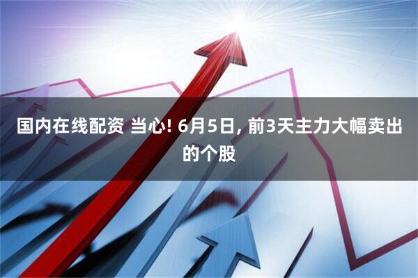 国内在线配资 当心! 6月5日, 前3天主力大幅卖出的个股