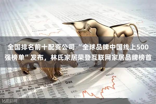 全国排名前十配资公司 “全球品牌中国线上500强榜单”发布，林氏家居荣登互联网家居品牌榜首