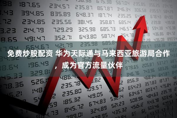 免费炒股配资 华为天际通与马来西亚旅游局合作，成为官方流量伙伴