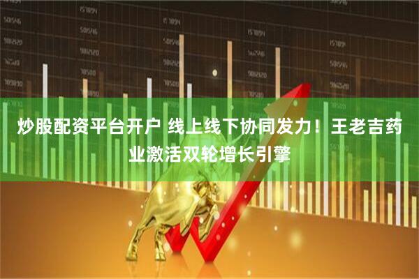炒股配资平台开户 线上线下协同发力！王老吉药业激活双轮增长引擎