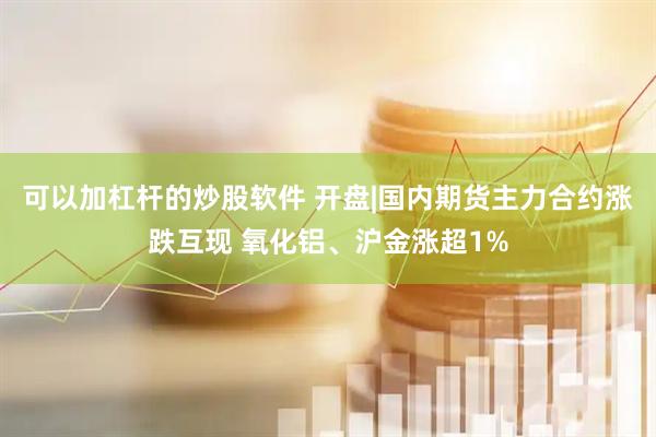 可以加杠杆的炒股软件 开盘|国内期货主力合约涨跌互现 氧化铝、沪金涨超1%