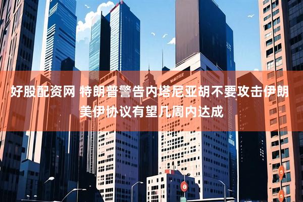 好股配资网 特朗普警告内塔尼亚胡不要攻击伊朗 美伊协议有望几周内达成
