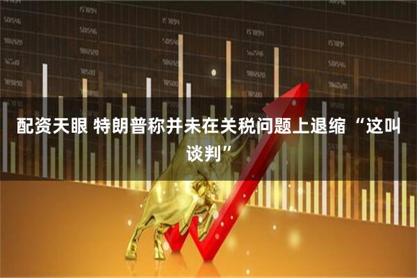 配资天眼 特朗普称并未在关税问题上退缩 “这叫谈判”