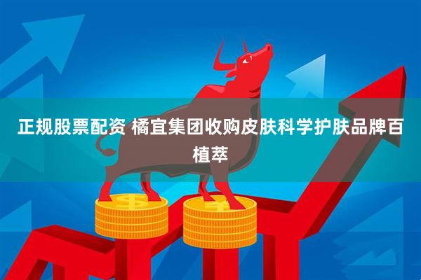 正规股票配资 橘宜集团收购皮肤科学护肤品牌百植萃