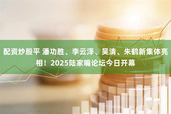 配资炒股平 潘功胜、李云泽、吴清、朱鹤新集体亮相！2025陆家嘴论坛今日开幕