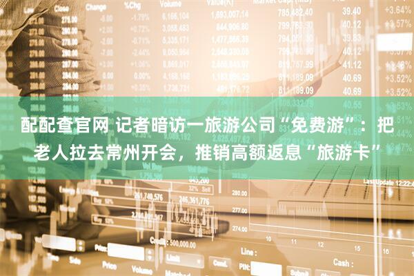 配配查官网 记者暗访一旅游公司“免费游”：把老人拉去常州开会，推销高额返息“旅游卡”