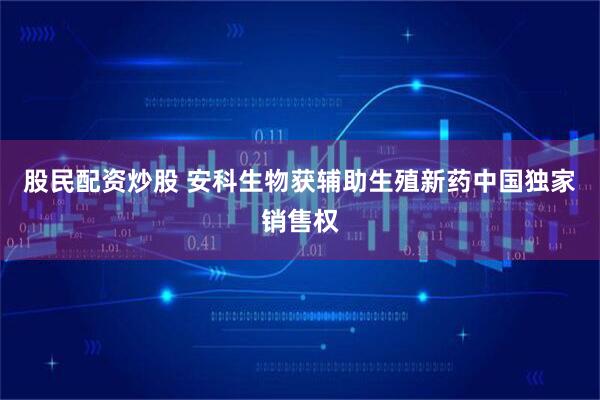 股民配资炒股 安科生物获辅助生殖新药中国独家销售权