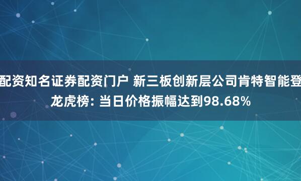 配资知名证券配资门户 新三板创新层公司肯特智能登龙虎榜: 当日价格振幅达到98.68%