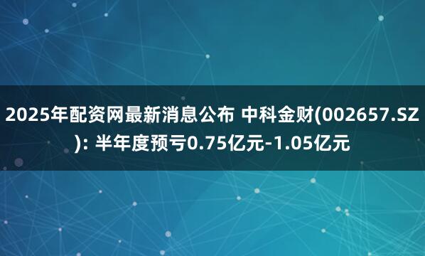 2025年配资网最新消息公布 中科金财(002657.SZ): 半年度预亏0.75亿元-1.05亿元