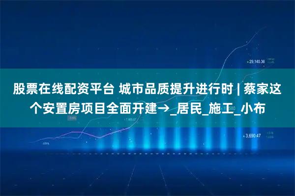 股票在线配资平台 城市品质提升进行时 | 蔡家这个安置房项目全面开建→_居民_施工_小布