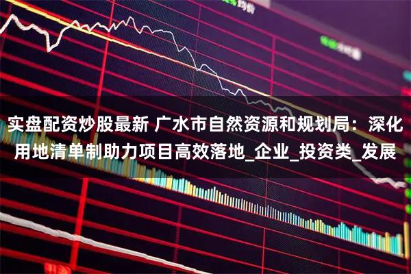 实盘配资炒股最新 广水市自然资源和规划局：深化用地清单制助力项目高效落地_企业_投资类_发展