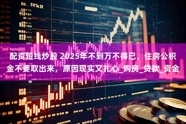 配资短线炒股 2025年不到万不得已，住房公积金不要取出来，原因现实又扎心_购房_贷款_资金
