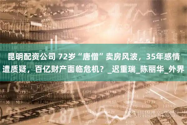 昆明配资公司 72岁“唐僧”卖房风波，35年感情遭质疑，百亿财产面临危机？_迟重瑞_陈丽华_外界