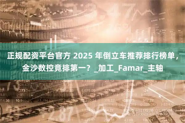 正规配资平台官方 2025 年倒立车推荐排行榜单，金沙数控竟排第一？_加工_Famar_主轴