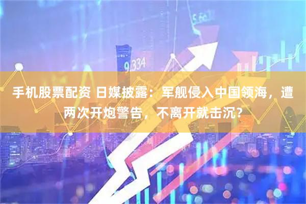 手机股票配资 日媒披露：军舰侵入中国领海，遭两次开炮警告，不离开就击沉？