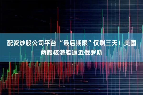 配资炒股公司平台 “最后期限”仅剩三天！美国两艘核潜艇逼近俄罗斯