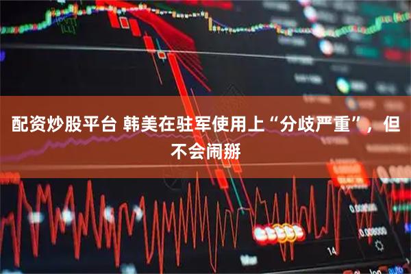 配资炒股平台 韩美在驻军使用上“分歧严重”，但不会闹掰