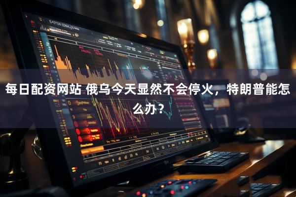 每日配资网站 俄乌今天显然不会停火，特朗普能怎么办？