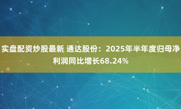 实盘配资炒股最新 通达股份：2025年半年度归母净利润同比增长68.24%