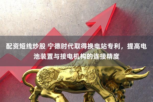 配资短线炒股 宁德时代取得换电站专利，提高电池装置与接电机构的连接精度