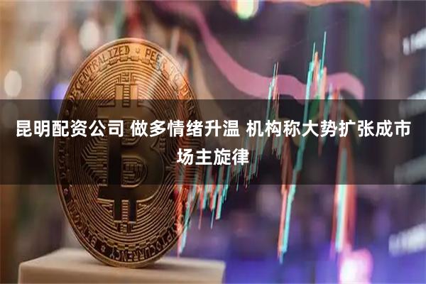 昆明配资公司 做多情绪升温 机构称大势扩张成市场主旋律